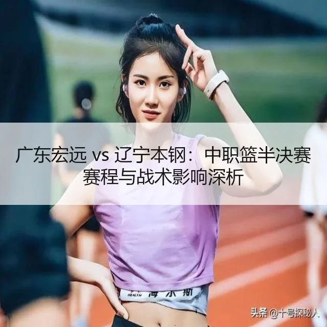 广东宏远 vs 辽宁本钢：中职篮半决赛赛程与战术影响深析