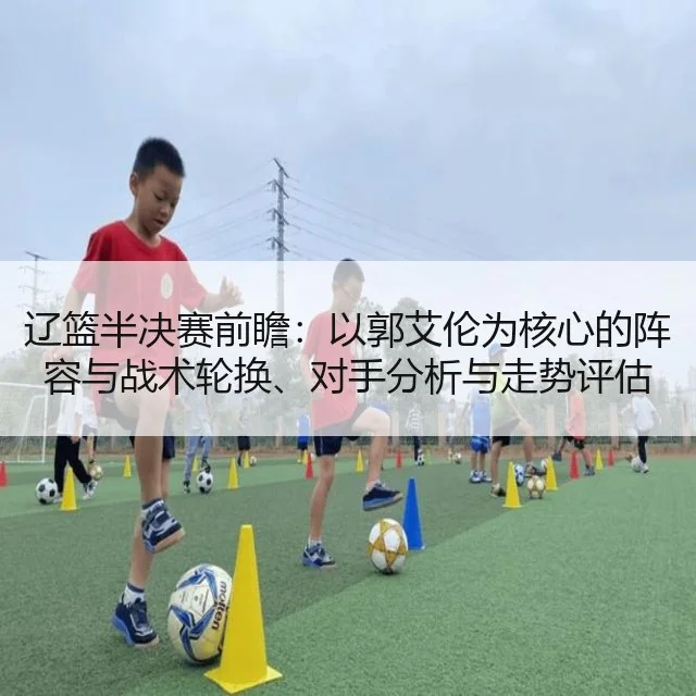 辽篮半决赛前瞻：以郭艾伦为核心的阵容与战术轮换、对手分析与走势评估