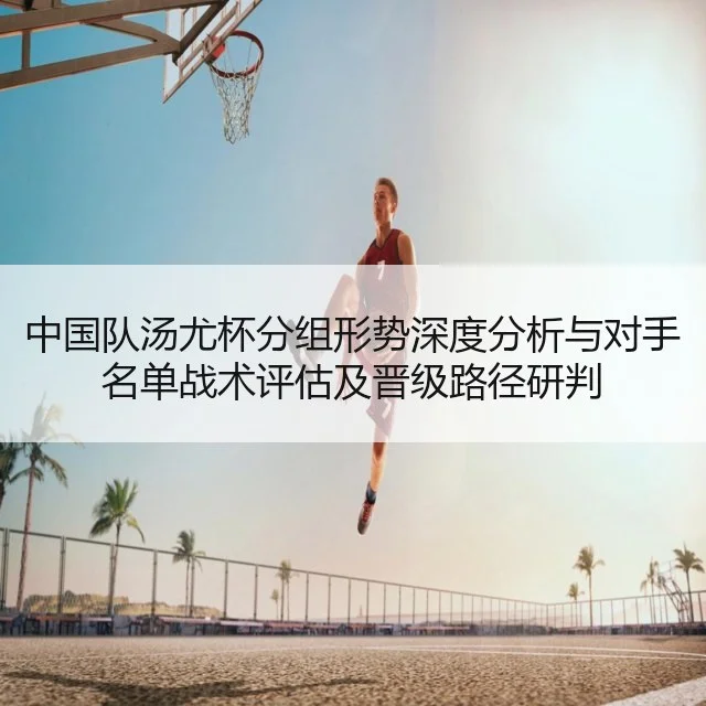 中国队汤尤杯分组形势深度分析与对手名单战术评估及晋级路径研判